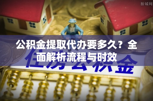舟山新区公积金提取代办要多久？全面解析流程与时效