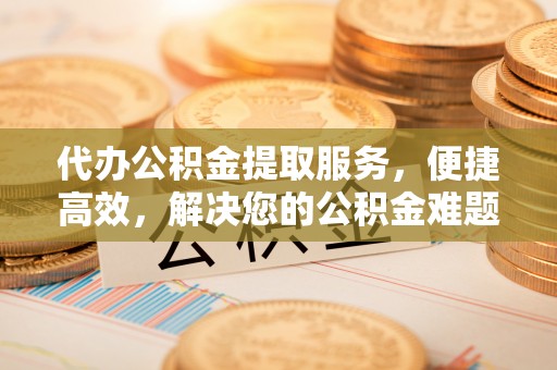舟山新区代办公积金提取服务，便捷高效，解决您的公积金难题