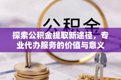 舟山新区探索公积金提取新途径，专业代办服务的价值与意义