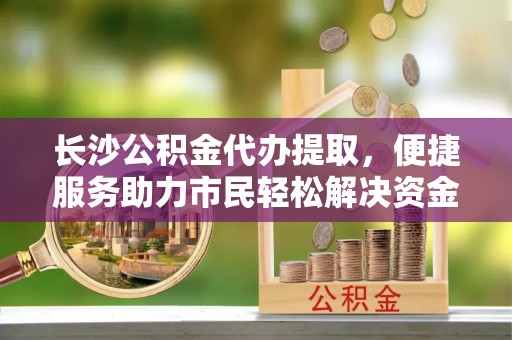 舟山新区长沙公积金代办提取，便捷服务助力市民轻松解决资金需求