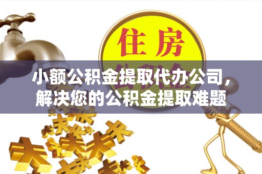 舟山新区小额公积金提取代办公司，解决您的公积金提取难题