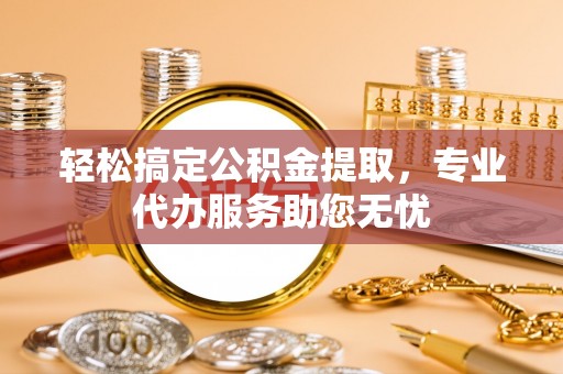 舟山新区轻松搞定公积金提取，专业代办服务助您无忧