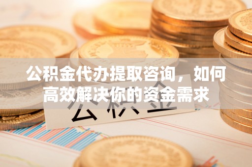 舟山新区公积金代办提取咨询，如何高效解决你的资金需求
