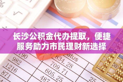 舟山新区长沙公积金代办提取，便捷服务助力市民理财新选择