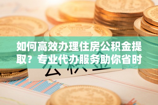 舟山新区如何高效办理住房公积金提取？专业代办服务助你省时省力