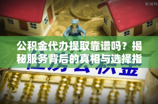 舟山新区公积金代办提取靠谱吗？揭秘服务背后的真相与选择指南