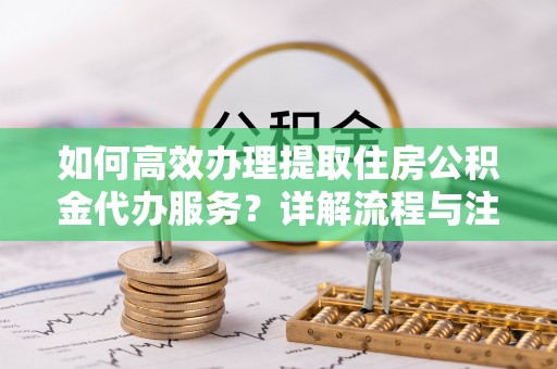 舟山新区如何高效办理提取住房公积金代办服务？详解流程与注意事项
