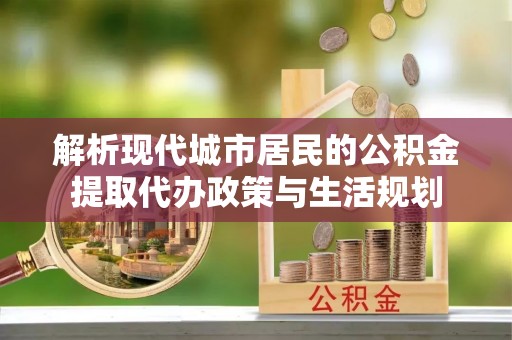 舟山新区解析现代城市居民的公积金提取代办政策与生活规划