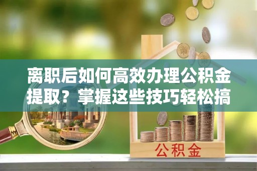 舟山新区离职后如何高效办理公积金提取？掌握这些技巧轻松搞定