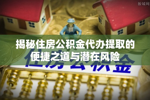 舟山新区揭秘住房公积金代办提取的便捷之道与潜在风险