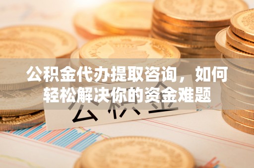 舟山新区公积金代办提取咨询，如何轻松解决你的资金难题