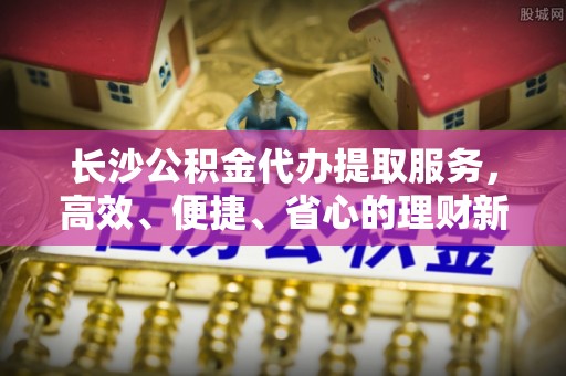 舟山新区长沙公积金代办提取服务，高效、便捷、省心的理财新选择
