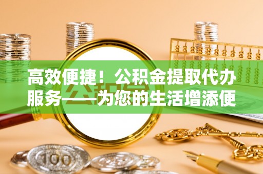 舟山新区高效便捷！公积金提取代办服务——为您的生活增添便利