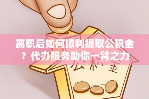 舟山新区离职后如何顺利提取公积金？代办服务助你一臂之力