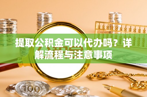 舟山新区提取公积金可以代办吗？详解流程与注意事项