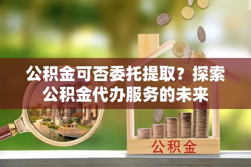 舟山新区公积金可否委托提取？探索公积金代办服务的未来