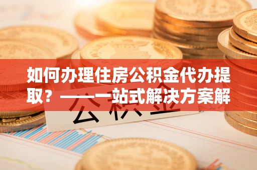 舟山新区如何办理住房公积金代办提取？——一站式解决方案解析
