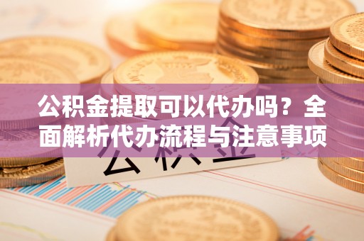 舟山新区公积金提取可以代办吗？全面解析代办流程与注意事项